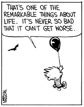 That’s one of the remarkable things about life. It’s never so bad that it can’t get worse.